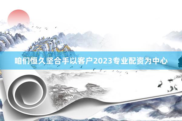 咱们恒久坚合手以客户2023专业配资为中心