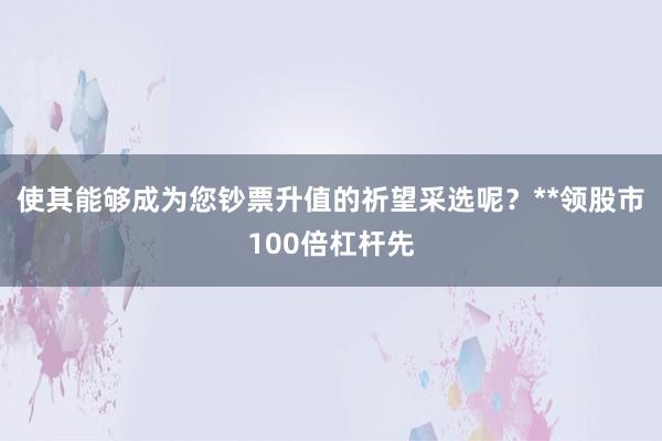 使其能够成为您钞票升值的祈望采选呢？**领股市100倍杠杆先