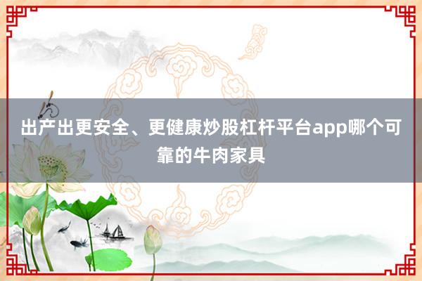 出产出更安全、更健康炒股杠杆平台app哪个可靠的牛肉家具