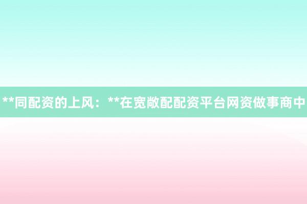 **同配资的上风：**在宽敞配配资平台网资做事商中