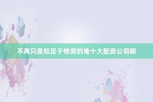 不再只是知足于物资的堆十大配资公司砌