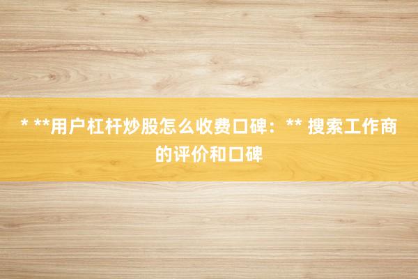 * **用户杠杆炒股怎么收费口碑：** 搜索工作商的评价和口碑