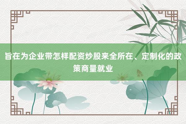 旨在为企业带怎样配资炒股来全所在、定制化的政策商量就业