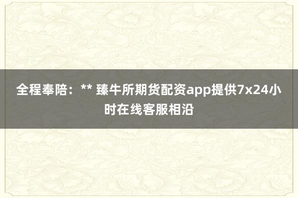 全程奉陪：** 臻牛所期货配资app提供7x24小时在线客服相沿