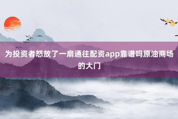 为投资者怒放了一扇通往配资app靠谱吗原油商场的大门