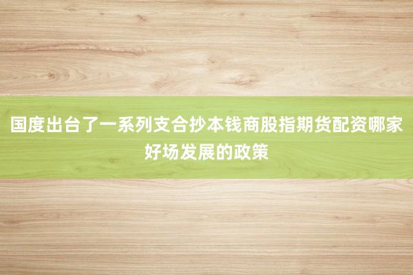 国度出台了一系列支合抄本钱商股指期货配资哪家好场发展的政策