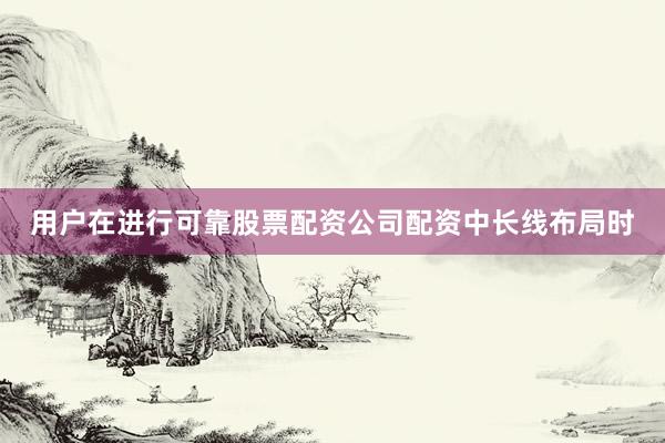 用户在进行可靠股票配资公司配资中长线布局时