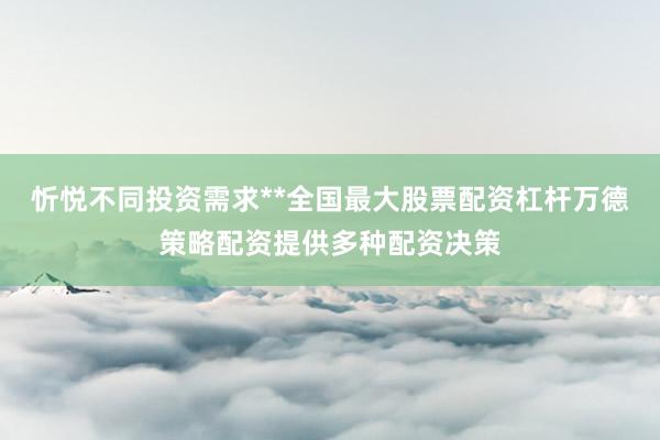 忻悦不同投资需求**全国最大股票配资杠杆万德策略配资提供多种配资决策