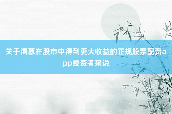 关于渴慕在股市中得到更大收益的正规股票配资app投资者来说