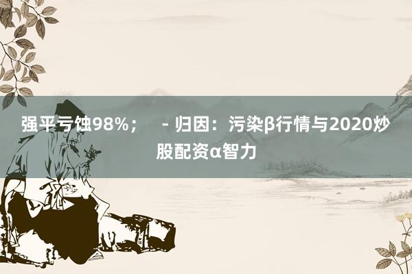 强平亏蚀98%；   - 归因：污染β行情与2020炒股配资α智力