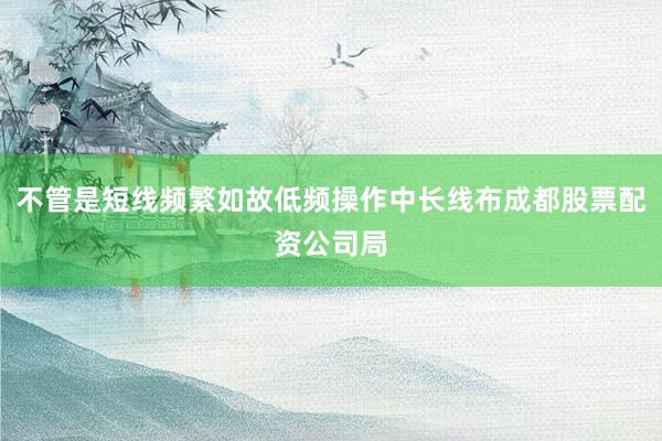 不管是短线频繁如故低频操作中长线布成都股票配资公司局