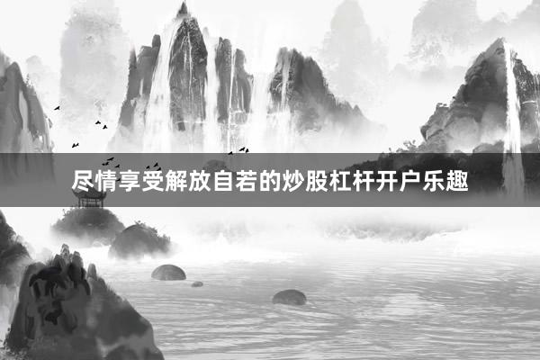 尽情享受解放自若的炒股杠杆开户乐趣