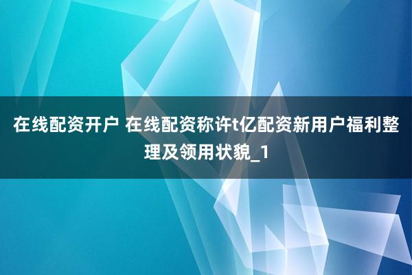 在线配资开户 在线配资称许t亿配资新用户福利整理及领用状貌_1