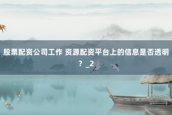 股票配资公司工作 资源配资平台上的信息是否透明？_2