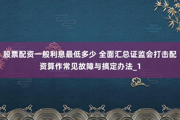 股票配资一般利息最低多少 全面汇总证监会打击配资算作常见故障与搞定办法_1