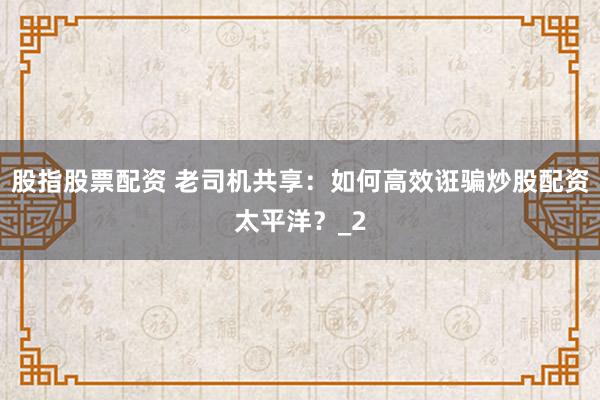 股指股票配资 老司机共享:如何高效诳骗炒股配资太平洋?_2