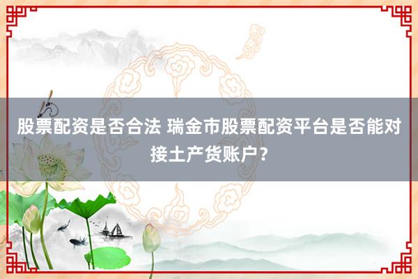 股票配资是否合法 瑞金市股票配资平台是否能对接土产货账户？