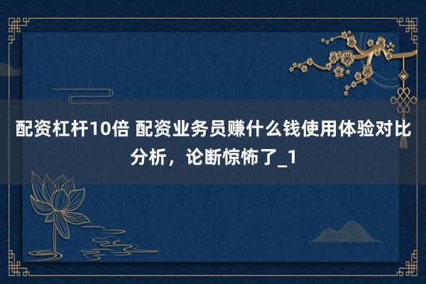 配资杠杆10倍 配资业务员赚什么钱使用体验对比分析，论断惊怖了_1