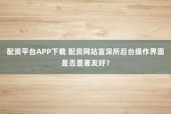 配资平台APP下载 配资网站富深所后台操作界面是否显著友好？