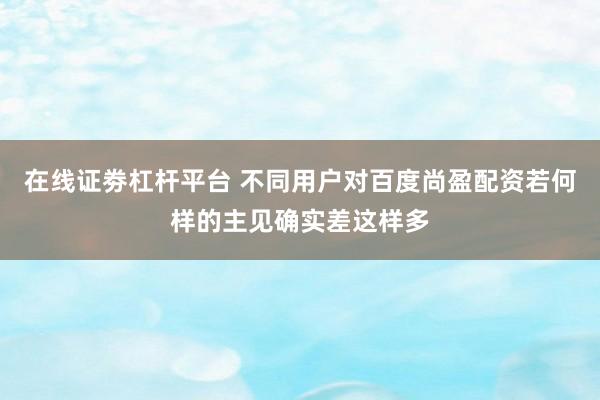 在线证劵杠杆平台 不同用户对百度尚盈配资若何样的主见确实差这样多