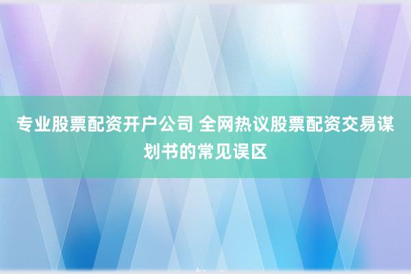 专业股票配资开户公司 全网热议股票配资交易谋划书的常见误区