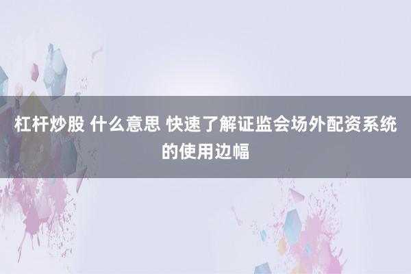 杠杆炒股 什么意思 快速了解证监会场外配资系统的使用边幅