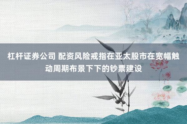 杠杆证券公司 配资风险戒指在亚太股市在宽幅触动周期布景下下的钞票建设