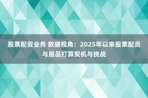 股票配资业务 数据视角：2025年以来股票配资与居品打算契机与挑战
