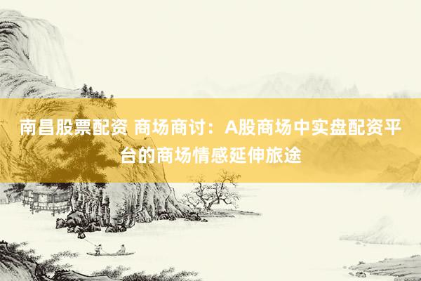 南昌股票配资 商场商讨：A股商场中实盘配资平台的商场情感延伸旅途