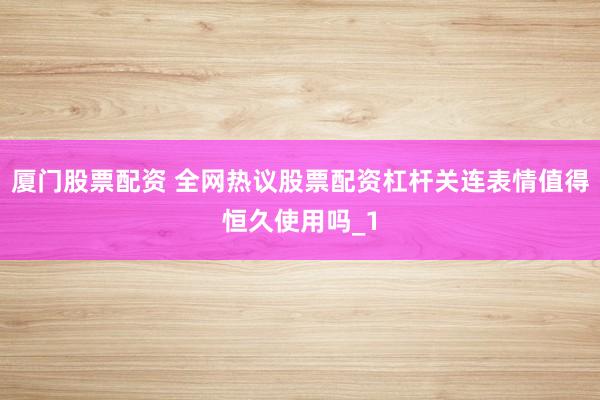 厦门股票配资 全网热议股票配资杠杆关连表情值得恒久使用吗_1