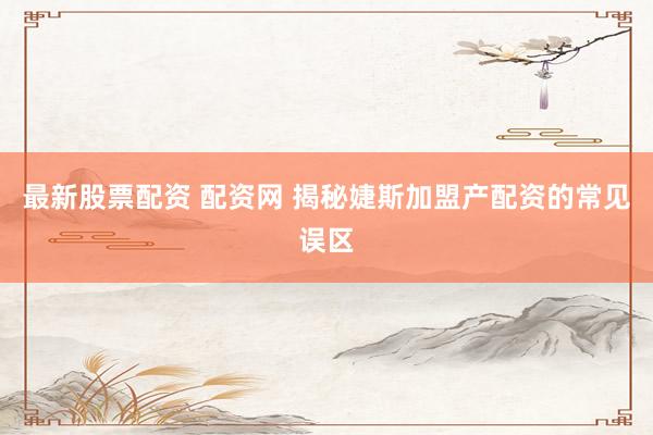 最新股票配资 配资网 揭秘婕斯加盟产配资的常见误区