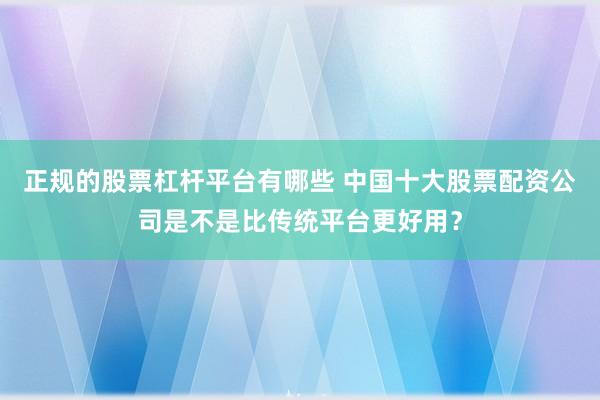 正规的股票杠杆平台有哪些 中国十大股票配资公司是不是比传统平台更好用？