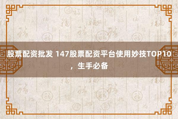 股票配资批发 147股票配资平台使用妙技TOP10，生手必备