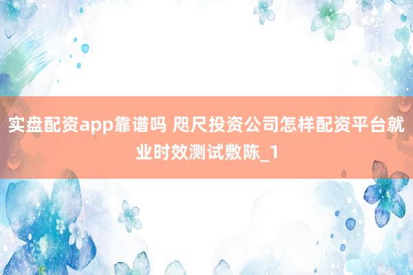 实盘配资app靠谱吗 咫尺投资公司怎样配资平台就业时效测试敷陈_1