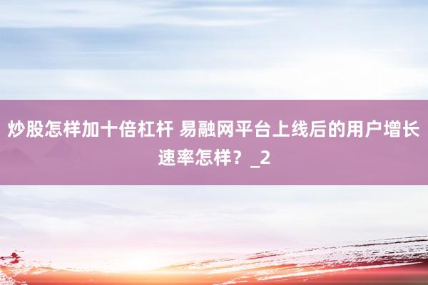 炒股怎样加十倍杠杆 易融网平台上线后的用户增长速率怎样?_2