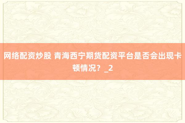 网络配资炒股 青海西宁期货配资平台是否会出现卡顿情况？_2