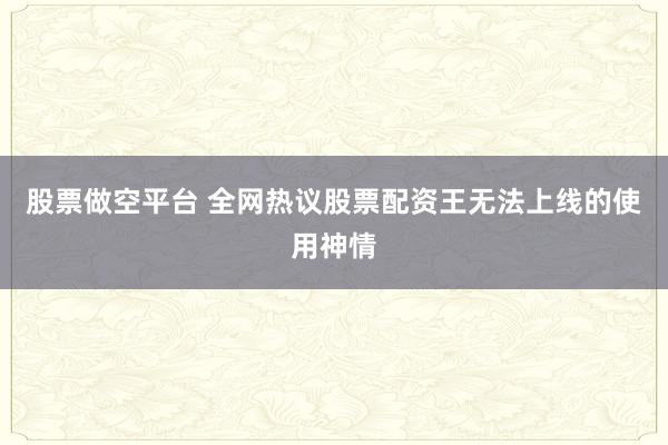 股票做空平台 全网热议股票配资王无法上线的使用神情
