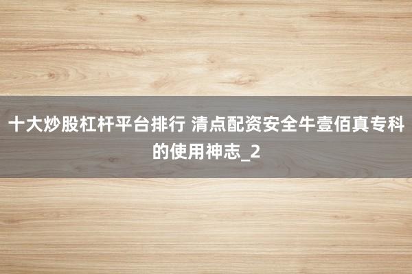 十大炒股杠杆平台排行 清点配资安全牛壹佰真专科的使用神志_2