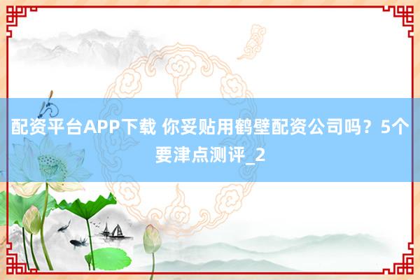 配资平台APP下载 你妥贴用鹤壁配资公司吗?5个要津点测评_2