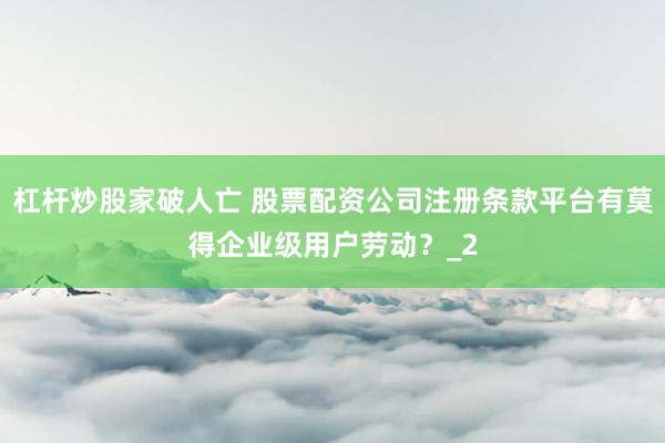 杠杆炒股家破人亡 股票配资公司注册条款平台有莫得企业级用户劳动？_2