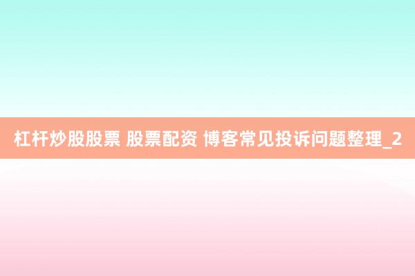 杠杆炒股股票 股票配资 博客常见投诉问题整理_2