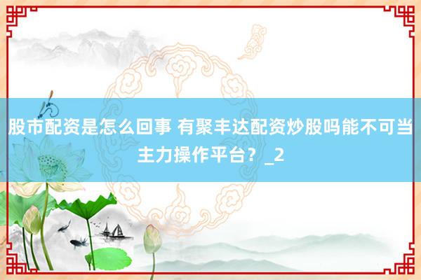 股市配资是怎么回事 有聚丰达配资炒股吗能不可当主力操作平台？_2