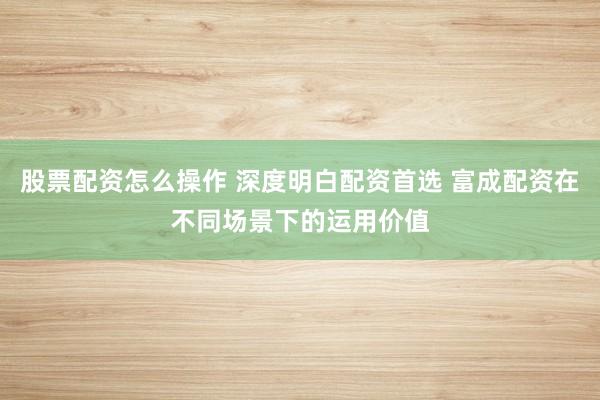 股票配资怎么操作 深度明白配资首选 富成配资在不同场景下的运用价值