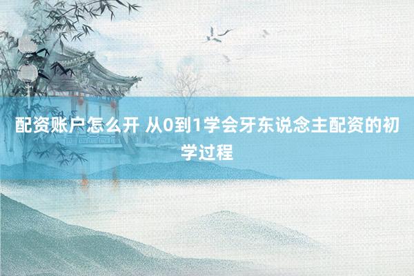 配资账户怎么开 从0到1学会牙东说念主配资的初学过程