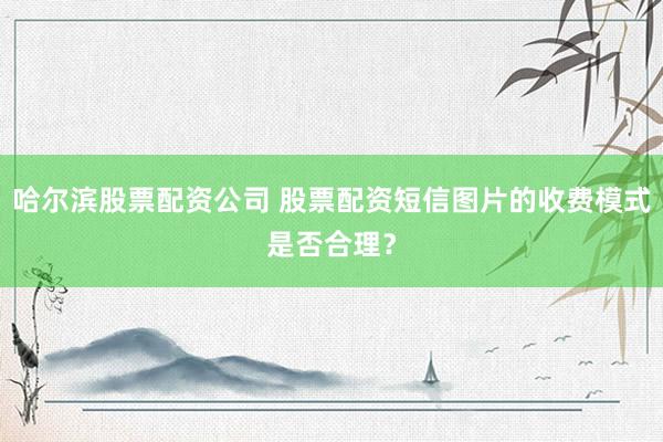哈尔滨股票配资公司 股票配资短信图片的收费模式是否合理?