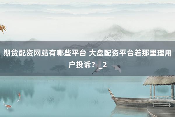 期货配资网站有哪些平台 大盘配资平台若那里理用户投诉？_2