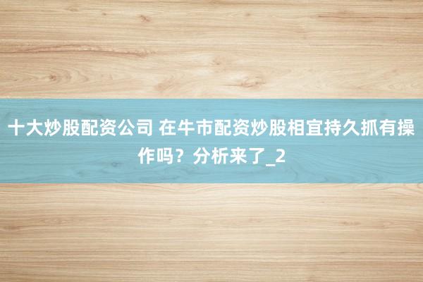 十大炒股配资公司 在牛市配资炒股相宜持久抓有操作吗？分析来了_2