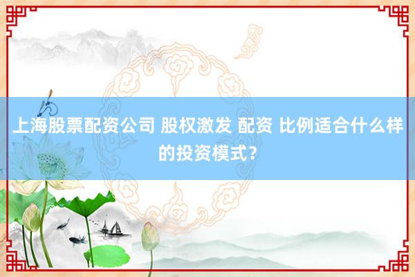 上海股票配资公司 股权激发 配资 比例适合什么样的投资模式？