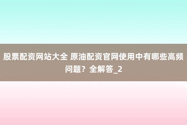 股票配资网站大全 原油配资官网使用中有哪些高频问题？全解答_2