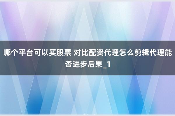 哪个平台可以买股票 对比配资代理怎么剪辑代理能否进步后果_1